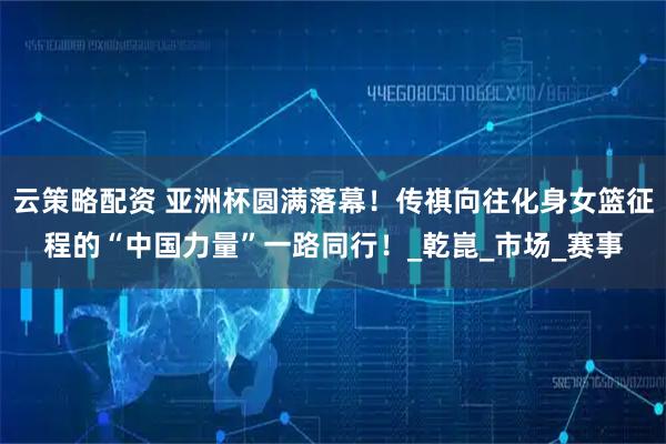 云策略配资 亚洲杯圆满落幕！传祺向往化身女篮征程的“中国力量”一路同行！_乾崑_市场_赛事