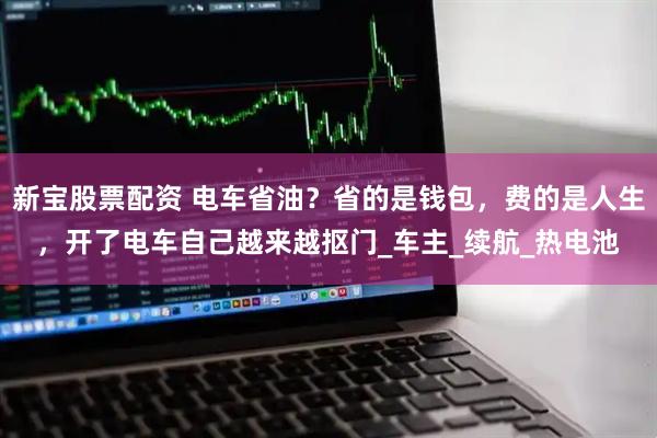 新宝股票配资 电车省油？省的是钱包，费的是人生，开了电车自己越来越抠门_车主_续航_热电池