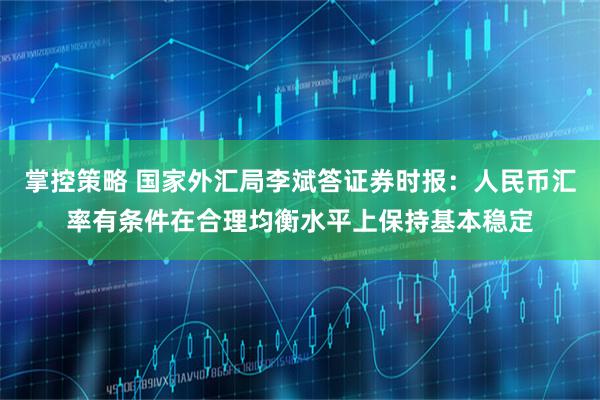 掌控策略 国家外汇局李斌答证券时报：人民币汇率有条件在合理均衡水平上保持基本稳定