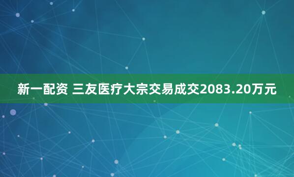 新一配资 三友医疗大宗交易成交2083.20万元
