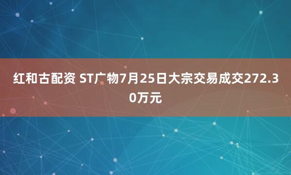红和古配资 ST广物7月25日大宗交易成交272.30万元