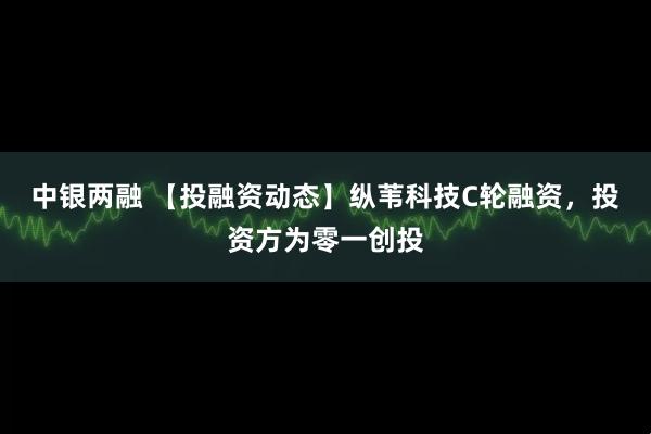 中银两融 【投融资动态】纵苇科技C轮融资，投资方为零一创投