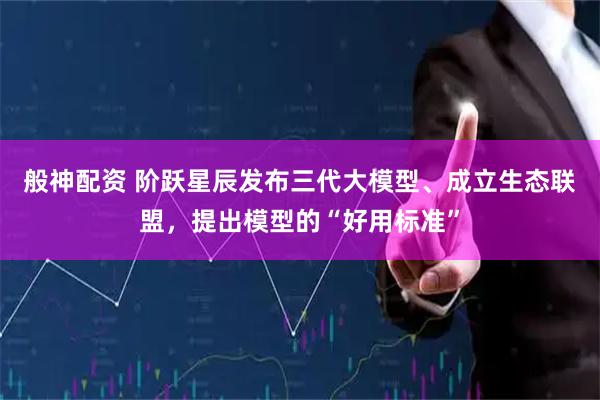 般神配资 阶跃星辰发布三代大模型、成立生态联盟，提出模型的“好用标准”