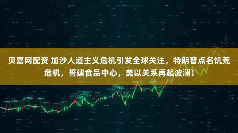 贝嘉网配资 加沙人道主义危机引发全球关注，特朗普点名饥荒危机，誓建食品中心，美以关系再起波澜！