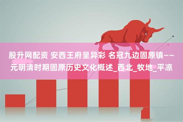 股升网配资 安西王府呈异彩 名冠九边固原镇——元明清时期固原历史文化概述_西北_牧地_平凉