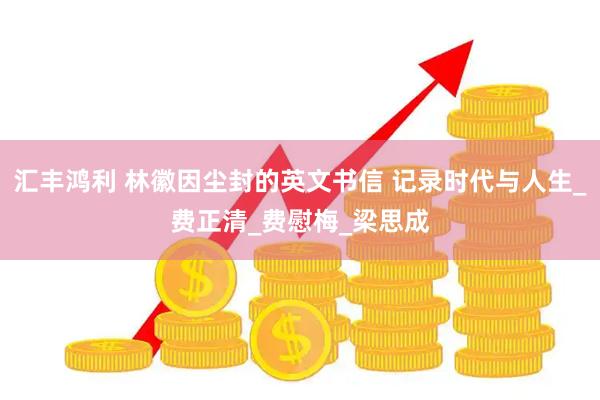 汇丰鸿利 林徽因尘封的英文书信 记录时代与人生_费正清_费慰梅_梁思成