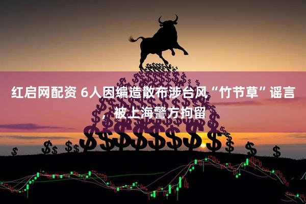 红启网配资 6人因编造散布涉台风“竹节草”谣言，被上海警方拘留