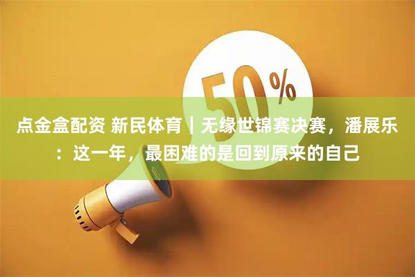 点金盒配资 新民体育｜无缘世锦赛决赛，潘展乐：这一年，最困难的是回到原来的自己