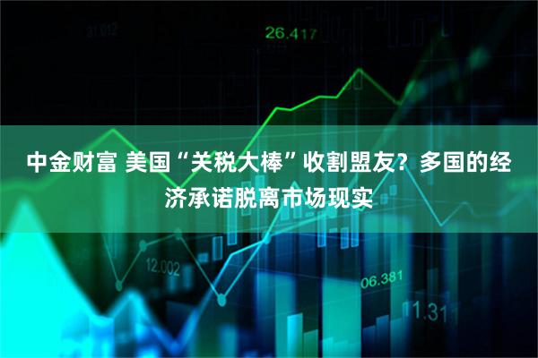 中金财富 美国“关税大棒”收割盟友？多国的经济承诺脱离市场现实