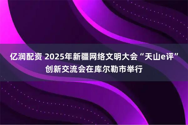亿润配资 2025年新疆网络文明大会“天山e评”创新交流会在库尔勒市举行