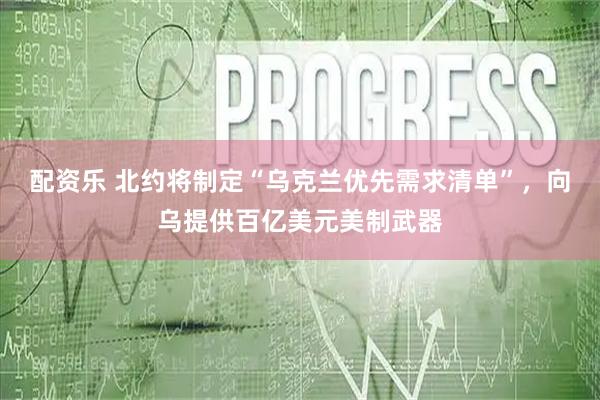 配资乐 北约将制定“乌克兰优先需求清单”，向乌提供百亿美元美制武器