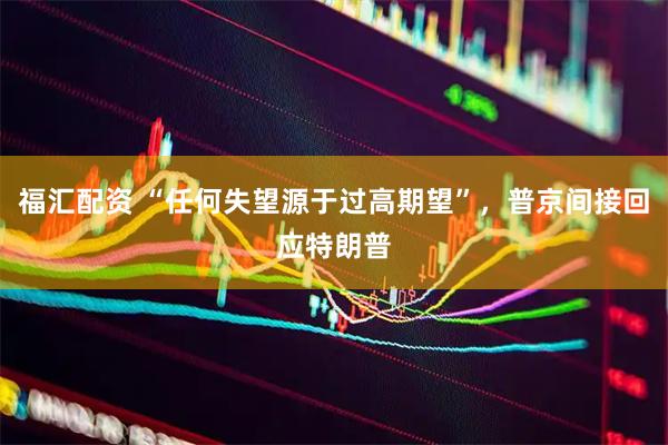 福汇配资 “任何失望源于过高期望”，普京间接回应特朗普
