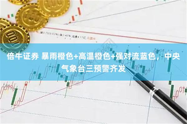 倍牛证券 暴雨橙色+高温橙色+强对流蓝色，中央气象台三预警齐发