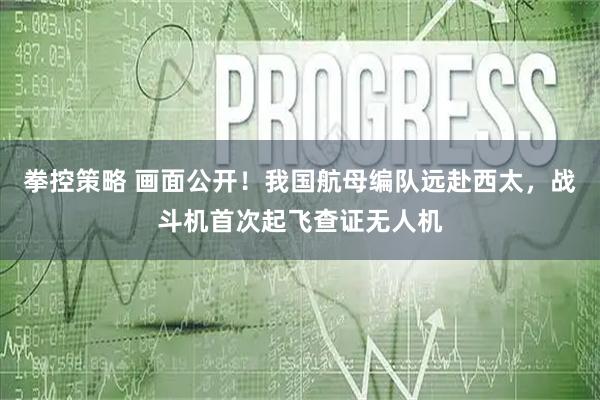 拳控策略 画面公开！我国航母编队远赴西太，战斗机首次起飞查证无人机