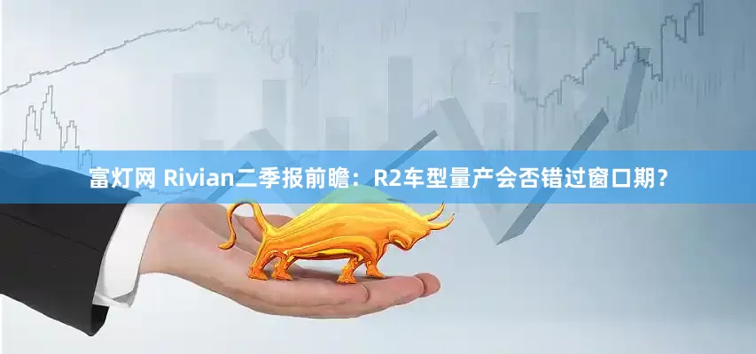 富灯网 Rivian二季报前瞻：R2车型量产会否错过窗口期？