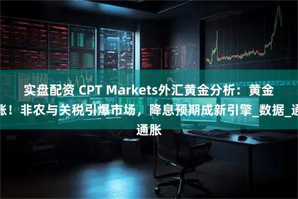 实盘配资 CPT Markets外汇黄金分析：黄金暴涨！非农与关税引爆市场，降息预期成新引擎_数据_通胀