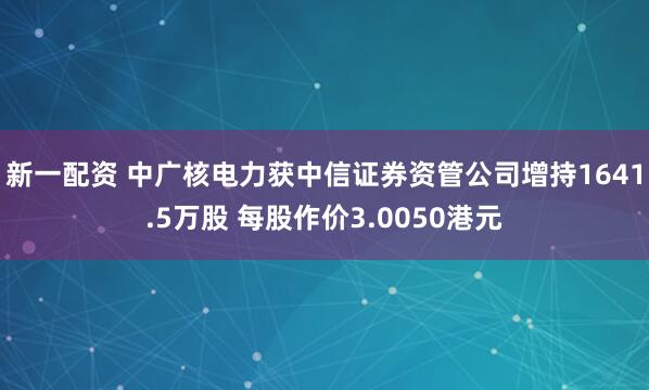 新一配资 中广核电力获中信证券资管公司增持1641.5万股 每股作价3.0050港元