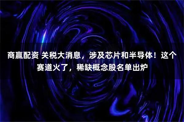 商赢配资 关税大消息，涉及芯片和半导体！这个赛道火了，稀缺概念股名单出炉