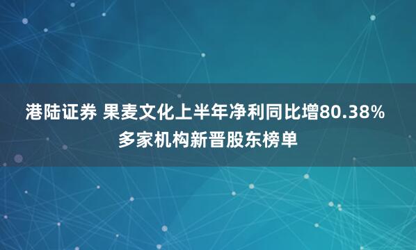 港陆证券 果麦文化上半年净利同比增80.38% 多家机构新晋股东榜单