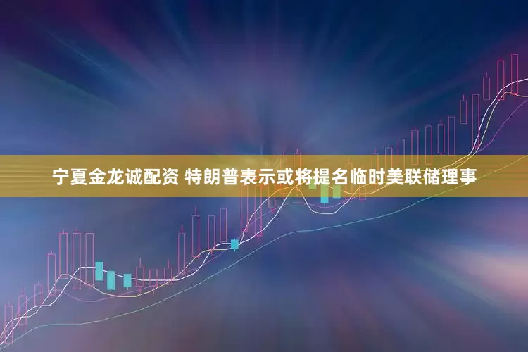 宁夏金龙诚配资 特朗普表示或将提名临时美联储理事
