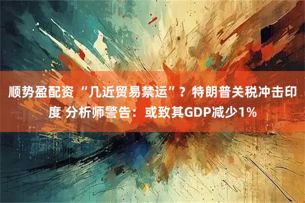 顺势盈配资 “几近贸易禁运”？特朗普关税冲击印度 分析师警告：或致其GDP减少1%