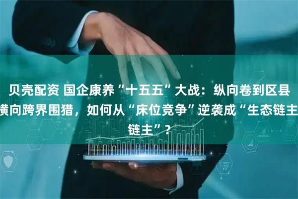 贝壳配资 国企康养“十五五”大战：纵向卷到区县、横向跨界围猎，如何从“床位竞争”逆袭成“生态链主”？