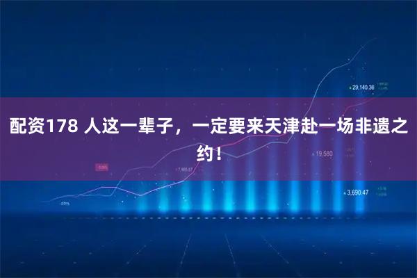 配资178 人这一辈子，一定要来天津赴一场非遗之约！