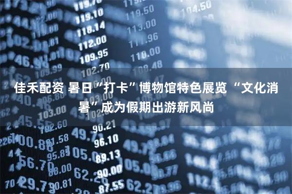 佳禾配资 暑日“打卡”博物馆特色展览 “文化消暑”成为假期出游新风尚