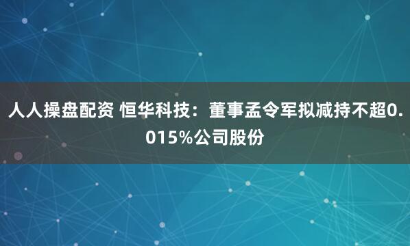 人人操盘配资 恒华科技：董事孟令军拟减持不超0.015%公司股份
