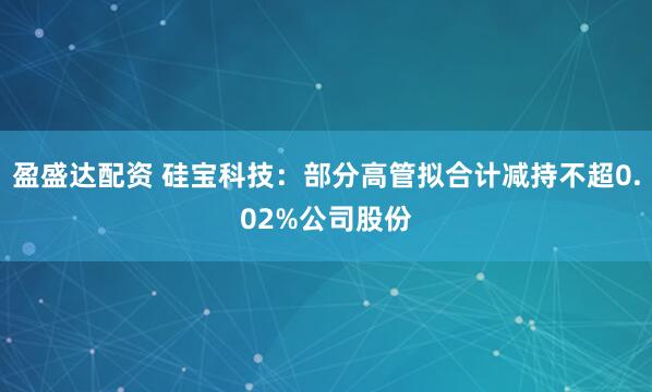 盈盛达配资 硅宝科技：部分高管拟合计减持不超0.02%公司股份