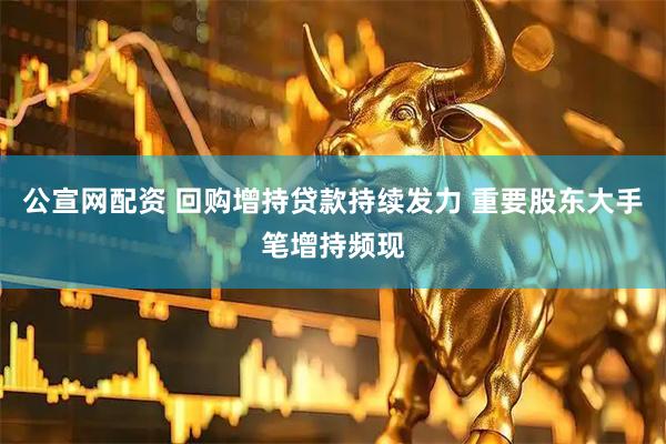 公宣网配资 回购增持贷款持续发力 重要股东大手笔增持频现