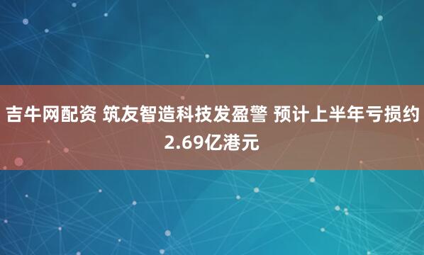 吉牛网配资 筑友智造科技发盈警 预计上半年亏损约2.69亿港元