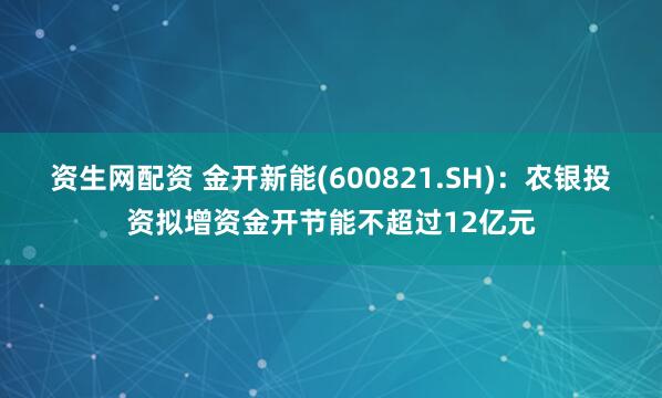 资生网配资 金开新能(600821.SH)：农银投资拟增资金开节能不超过12亿元