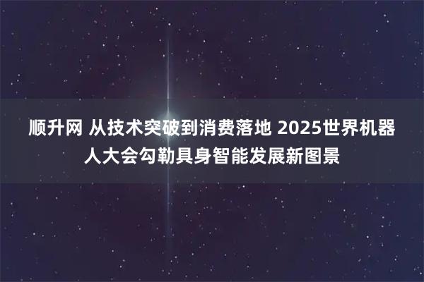顺升网 从技术突破到消费落地 2025世界机器人大会勾勒具身智能发展新图景