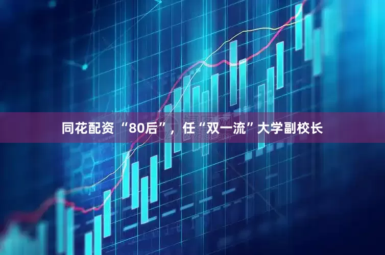 同花配资 “80后”，任“双一流”大学副校长