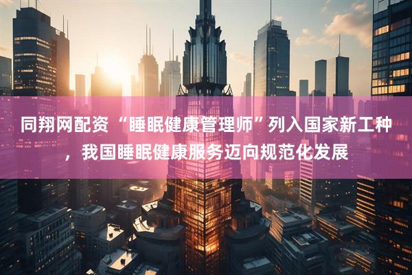 同翔网配资 “睡眠健康管理师”列入国家新工种，我国睡眠健康服务迈向规范化发展