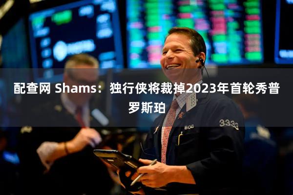 配查网 Shams：独行侠将裁掉2023年首轮秀普罗斯珀