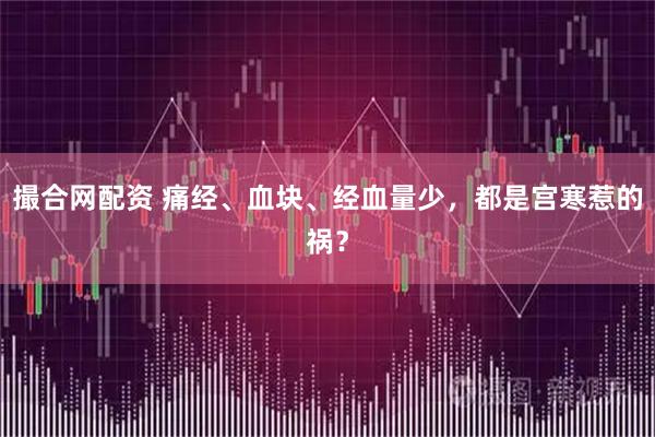撮合网配资 痛经、血块、经血量少，都是宫寒惹的祸？