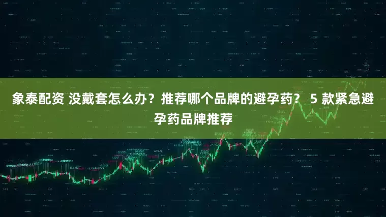 象泰配资 没戴套怎么办？推荐哪个品牌的避孕药？ 5 款紧急避孕药品牌推荐