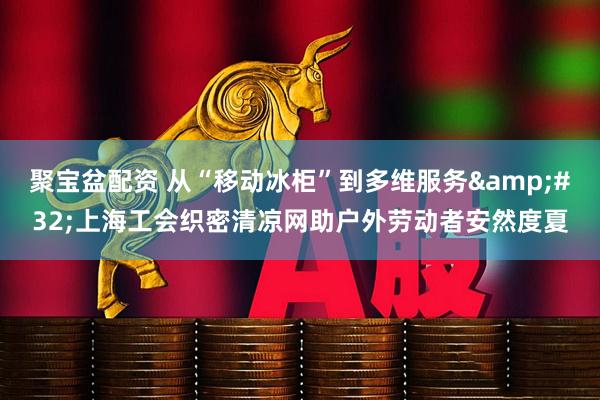 聚宝盆配资 从“移动冰柜”到多维服务&#32;上海工会织密清凉网助户外劳动者安然度夏