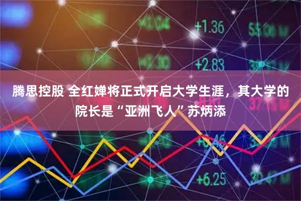 腾思控股 全红婵将正式开启大学生涯，其大学的院长是“亚洲飞人”苏炳添