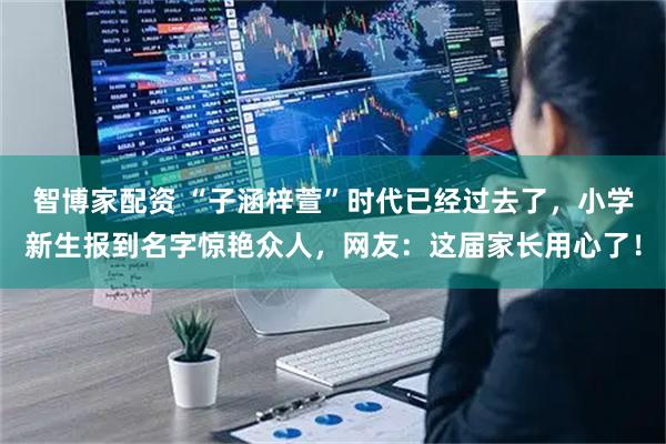 智博家配资 “子涵梓萱”时代已经过去了，小学新生报到名字惊艳众人，网友：这届家长用心了！