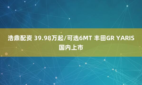 浩鼎配资 39.98万起/可选6MT 丰田GR YARIS国内上市