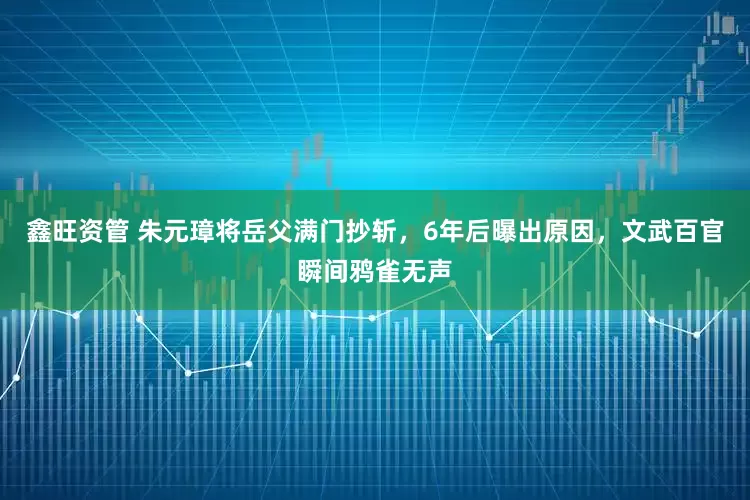 鑫旺资管 朱元璋将岳父满门抄斩，6年后曝出原因，文武百官瞬间鸦雀无声