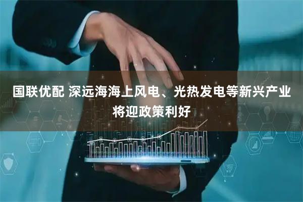 国联优配 深远海海上风电、光热发电等新兴产业将迎政策利好