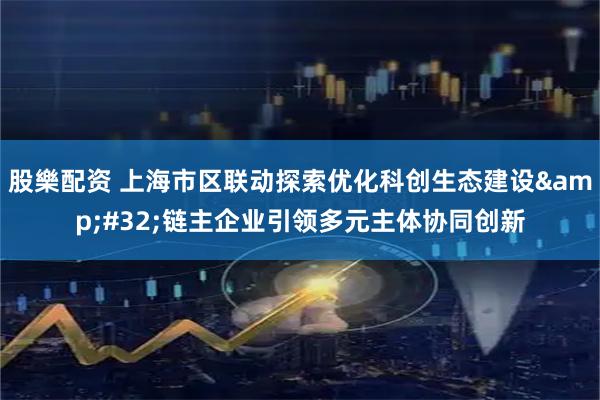 股樂配资 上海市区联动探索优化科创生态建设&#32;链主企业引领多元主体协同创新