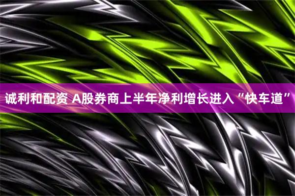 诚利和配资 A股券商上半年净利增长进入“快车道”