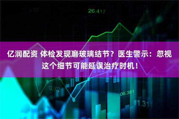 亿润配资 体检发现磨玻璃结节？医生警示：忽视这个细节可能延误治疗时机！