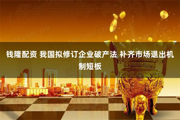 钱隆配资 我国拟修订企业破产法 补齐市场退出机制短板
