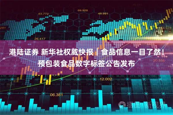 港陆证券 新华社权威快报｜食品信息一目了然！预包装食品数字标签公告发布